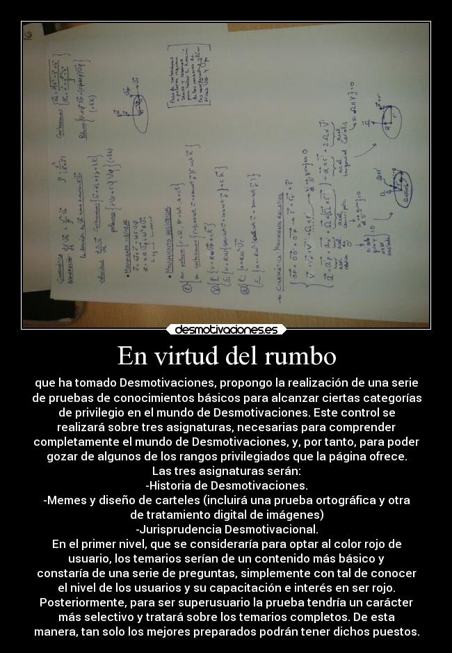 En virtud del rumbo - que ha tomado Desmotivaciones, propongo la realización de una serie
de pruebas de conocimientos básicos para alcanzar ciertas categorías
de privilegio en el mundo de Desmotivaciones. Este control se
realizará sobre tres asignaturas, necesarias para comprender
completamente el mundo de Desmotivaciones, y, por tanto, para poder
gozar de algunos de los rangos privilegiados que la página ofrece.
Las tres asignaturas serán:
-Historia de Desmotivaciones.
-Memes y diseño de carteles (incluirá una prueba ortográfica y otra
de tratamiento digital de imágenes)
-Jurisprudencia Desmotivacional.
En el primer nivel, que se consideraría para optar al color rojo de
usuario, los temarios serían de un contenido más básico y
constaría de una serie de preguntas, simplemente con tal de conocer
el nivel de los usuarios y su capacitación e interés en ser rojo.
Posteriormente, para ser superusuario la prueba tendría un carácter
más selectivo y tratará sobre los temarios completos. De esta
manera, tan solo los mejores preparados podrán tener dichos puestos.