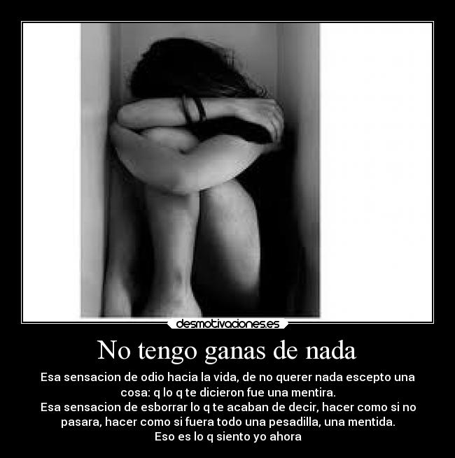 No tengo ganas de nada - Esa sensacion de odio hacia la vida, de no querer nada escepto una
cosa: q lo q te dicieron fue una mentira.
Esa sensacion de esborrar lo q te acaban de decir, hacer como si no
pasara, hacer como si fuera todo una pesadilla, una mentida.
Eso es lo q siento yo ahora