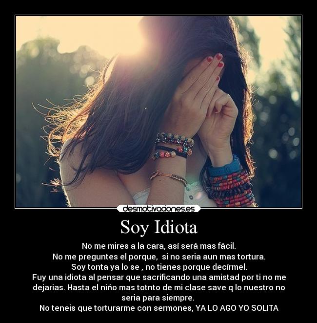 Soy Idiota - No me mires a la cara, así será mas fácil.
No me preguntes el porque, si no seria aun mas tortura.
Soy tonta ya lo se , no tienes porque decírmel.
Fuy una idiota al pensar que sacrificando una amistad por ti no me
dejarias. Hasta el nińo mas totnto de mi clase save q lo nuestro no
seria para siempre.
No teneis que torturarme con sermones, YA LO AGO YO SOLITA