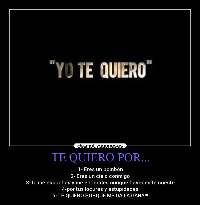 TE QUIERO POR... - 1- Eres un bombón
2- Eres un cielo conmigo
3-Tu me escuchas y me entiendes aunque haveces te cueste
4-por tus locuras y estupideces
5- TE QUIERO PORQUE ME DA LA GANA!!!