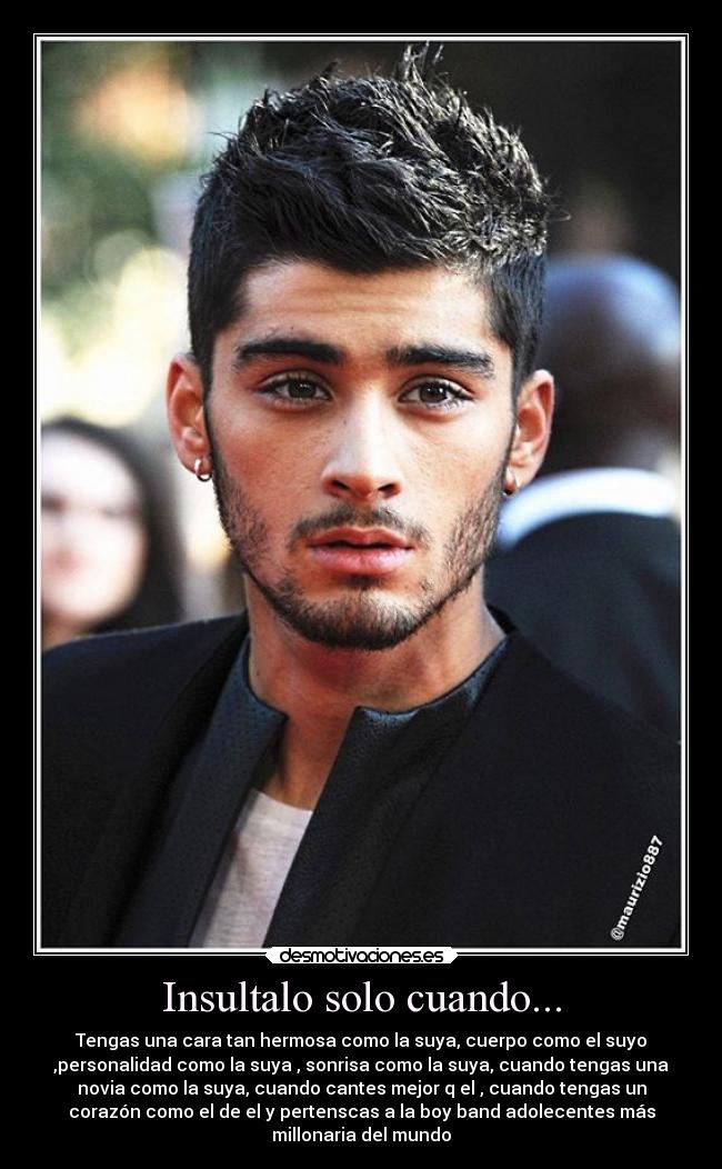 Insultalo solo cuando... - Tengas una cara tan hermosa como la suya, cuerpo como el suyo
,personalidad como la suya , sonrisa como la suya, cuando tengas una
novia como la suya, cuando cantes mejor q el , cuando tengas un
corazón como el de el y pertenscas a la boy band adolecentes más
millonaria del mundo