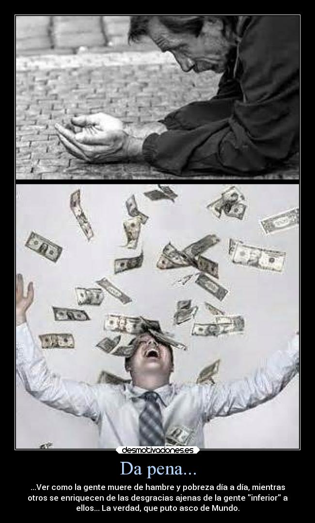 Da pena... - ...Ver como la gente muere de hambre y pobreza día a día, mientras
otros se enriquecen de las desgracias ajenas de la gente inferior a
ellos... La verdad, que puto asco de Mundo.