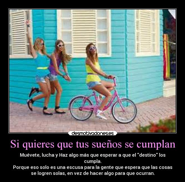 Si quieres que tus sueños se cumplan - Muévete, lucha y Haz algo más que esperar a que el destino los
cumpla.
Porque eso solo es una escusa para la gente que espera que las cosas
se logren solas, en vez de hacer algo para que ocurran.