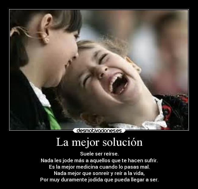 La mejor solución - Suele ser reírse.
Nada les jode más a aquellos que te hacen sufrir.
Es la mejor medicina cuando lo pasas mal.
Nada mejor que sonreír y reír a la vida,
Por muy duramente jodida que pueda llegar a ser.