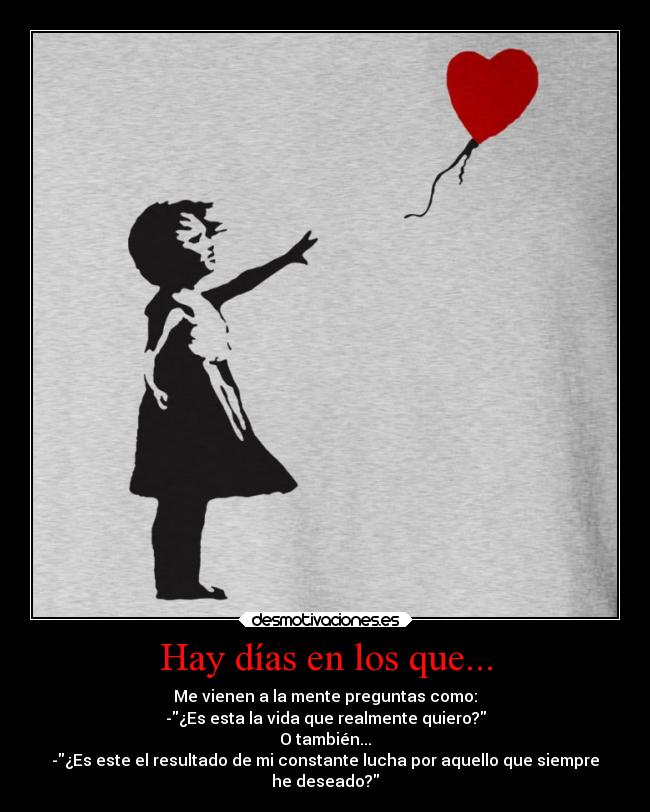 Hay días en los que... - Me vienen a la mente preguntas como:
-¿Es esta la vida que realmente quiero?
O también...
-¿Es este el resultado de mi constante lucha por aquello que siempre
he deseado?