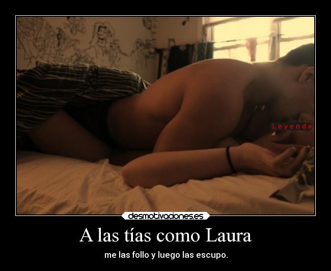 A las tías como Laura - me las follo y luego las escupo.