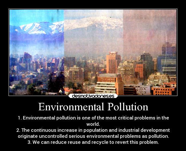 Environmental Pollution - 1. Environmental pollution is one of the most critical problems in the
world.
2. The continuous increase in population and industrial development
originate uncontrolled serious environmental problems as pollution.
3. We can reduce reuse and recycle to revert this problem.