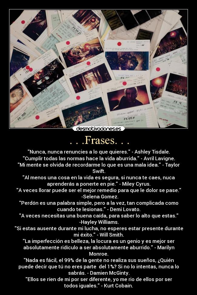 . . .Frases. . . - Nunca, nunca renuncies a lo que quieres. - Ashley Tisdale.
Cumplir todas las normas hace la vida aburrida. - Avril Lavigne.
Mi mente se olvida de recordarme lo que es una mala idea. - Taylor
Swift.
Al menos una cosa en la vida es segura, si nunca te caes, nuca
aprenderás a ponerte en pie. - Miley Cyrus.
A veces llorar puede ser el mejor remedio para que le dolor se pase.
  -Selena Gomez.
Perdón es una palabra simple, pero a la vez, tan complicada como
cuando te lesionas. - Demi Lovato.
A veces necesitas una buena caída, para saber lo alto que estas.
-Hayley Williams.
Si estas ausente durante mi lucha, no esperes estar presente durante
mi éxito. - Will Smith.
La imperfección es belleza, la locura es un genio y es mejor ser
absolutamente ridículo a ser absolutamente aburrido. - Marilyn
Monroe.
Nada es fácil, el 99% de la gente no realiza sus sueños, ¿Quién
puede decir que tú no eres parte  del 1%? Si no lo intentas, nunca lo
sabrás. - Damien McGinty.
Ellos se ríen de mi por ser diferente, yo me rio de ellos por ser
todos iguales. - Kurt Cobain.