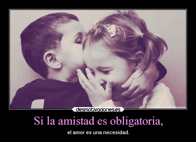 Si la amistad es obligatoria, - el amor es una necesidad.