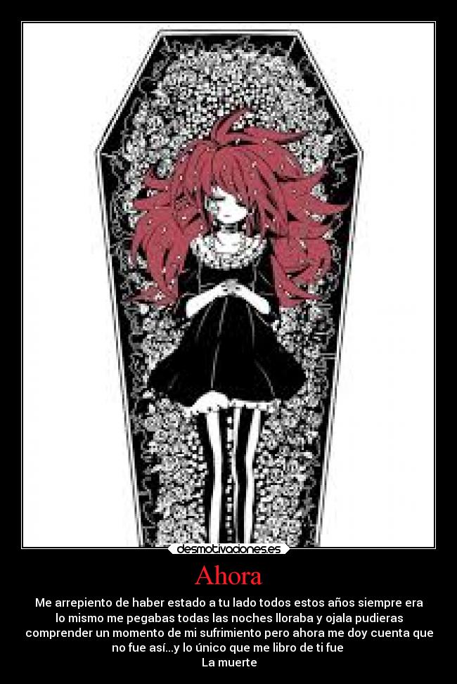 Ahora - Me arrepiento de haber estado a tu lado todos estos años siempre era
lo mismo me pegabas todas las noches lloraba y ojala pudieras
comprender un momento de mi sufrimiento pero ahora me doy cuenta que
no fue así...y lo único que me libro de ti fue
La muerte