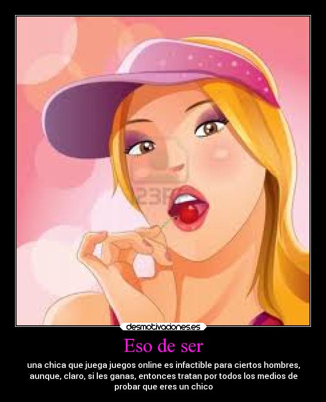 Eso de ser - una chica que juega juegos online es infactible para ciertos hombres,
aunque, claro, si les ganas, entonces tratan por todos los medios de
probar que eres un chico