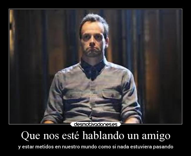 Que nos esté hablando un amigo - y estar metidos en nuestro mundo como si nada estuviera pasando