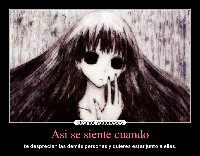 Asi se siente cuando - te desprecian las demás personas y quieres estar junto a ellas.