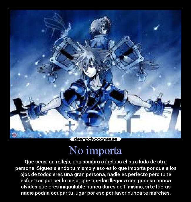 No importa - Que seas, un reflejo, una sombra o incluso el otro lado de otra
persona. Sigues siendo tu mismo y eso es lo que importa por que a los
ojos de todos eres una gran persona, nadie es perfecto pero tu te
esfuerzas por ser lo mejor que puedas llegar a ser, por eso nunca
olvides que eres inigualable nunca dures de ti mismo, si te fueras
nadie podria ocupar tu lugar por eso por favor nunca te marches.