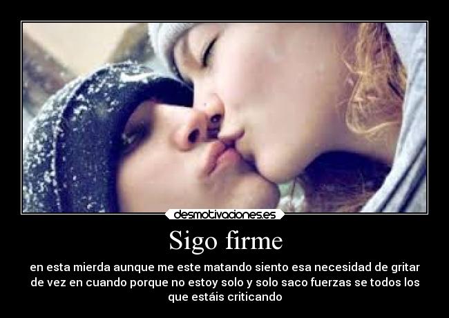 Sigo firme - en esta mierda aunque me este matando siento esa necesidad de gritar
de vez en cuando porque no estoy solo y solo saco fuerzas se todos los
que estáis criticando