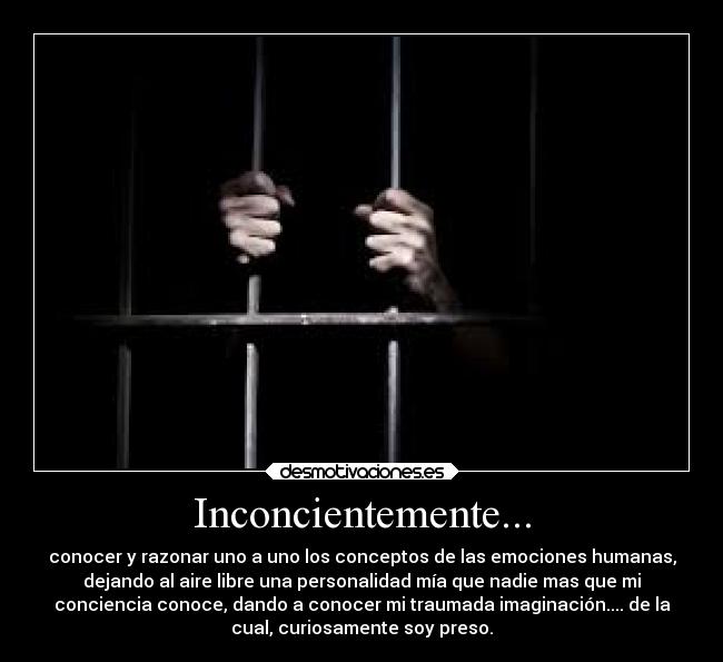 Inconcientemente... - conocer y razonar uno a uno los conceptos de las emociones humanas,
dejando al aire libre una personalidad mía que nadie mas que mi
conciencia conoce, dando a conocer mi traumada imaginación.... de la
cual, curiosamente soy preso.