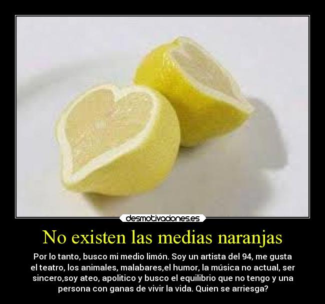 No existen las medias naranjas - Por lo tanto, busco mi medio limón. Soy un artista del 94, me gusta
el teatro, los animales, malabares,el humor, la música no actual, ser
sincero,soy ateo, apolitico y busco el equilibrio que no tengo y una
persona con ganas de vivir la vida. Quien se arriesga?