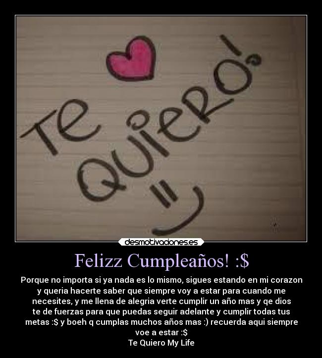 Felizz Cumpleaños! :$ - Porque no importa si ya nada es lo mismo, sigues estando en mi corazon
y queria hacerte saber que siempre voy a estar para cuando me
necesites, y me llena de alegria verte cumplir un año mas y qe dios
te de fuerzas para que puedas seguir adelante y cumplir todas tus
metas :$ y boeh q cumplas muchos años mas :) recuerda aqui siempre
voe a estar :$
Te Quiero My Life
