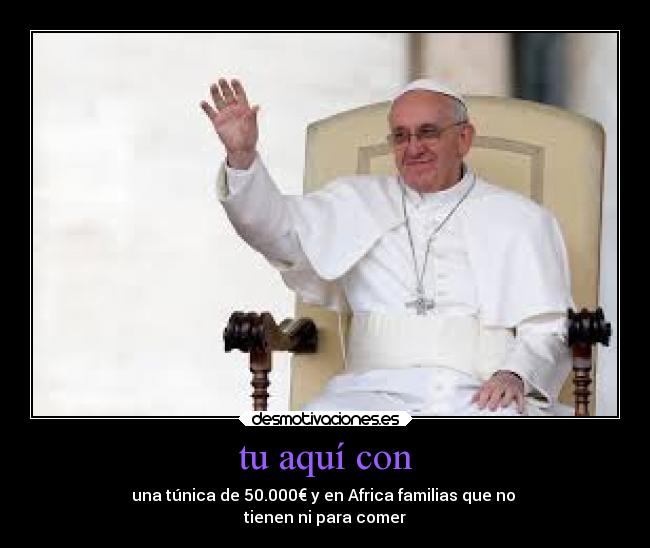 tu aquí con - una túnica de 50.000€ y en Africa familias que no 
tienen ni para comer