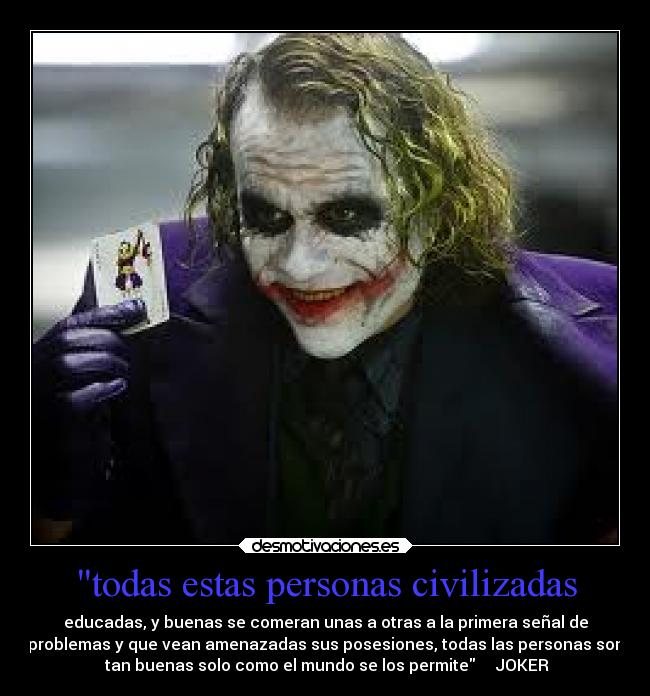 todas estas personas civilizadas - educadas, y buenas se comeran unas a otras a la primera señal de
problemas y que vean amenazadas sus posesiones, todas las personas son
tan buenas solo como el mundo se los permite JOKER