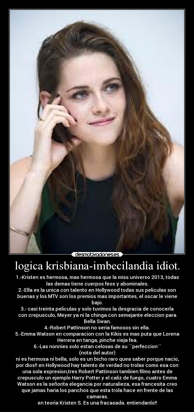 logica krisbiana-imbecilandia idiot. - 1.-Kristen es hermosa, mas hermosa que la miss universo 2013, todas
las demas tiene cuerpos feos y abominales.
2.-Ella es la unica con talento en Hollywood todas sus peliculas son
buenas y los MTV son los premios mas importantes, el oscar le viene
bajo.
3.- casi treinta peliculas y solo tuvimos la desgracia de conocerla
con crepusculo, Meyer ya ni la chinga con semejante eleccion para
Bella Swan.
4.-Robert Pattinson no seria famosos sin ella.
5.-Emma Watson en comparacion con la Kikis es mas puta que Lorena
Herrera en tanga, pinche vieja fea.
6.-Las nonnies solo estan celosas de su ´´perfeccion´´
(nota del autor)
ni es hermosa ni bella, solo es un bicho raro quea saber porque nacio,
por dios!! en Hollywood hay talento de verdad no trolas como esa con
una sola expresion,tres Robert Pattinson tambien filmo antes de
crepusculo un ejemplo Harry Potter y el caliz de fuego, cuatro Emma
Watson es la señorita elegancia por naturalieza, esa francesita creo
que jamas haria los panchos que esta trola hace en frente de las
camaras.
en teoria Kristen S. Es una fracasada. entiendanlo!!
