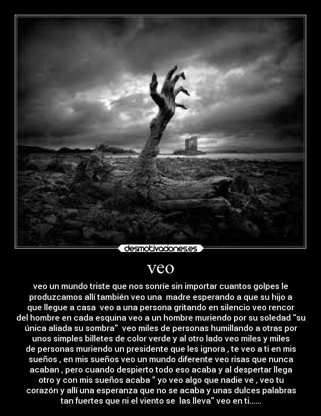 veo - veo un mundo triste que nos sonríe sin importar cuantos golpes le
produzcamos allí también veo una  madre esperando a que su hijo a
que llegue a casa  veo a una persona gritando en silencio veo rencor
del hombre en cada esquina veo a un hombre muriendo por su soledad su
única aliada su sombra  veo miles de personas humillando a otras por
unos simples billetes de color verde y al otro lado veo miles y miles
de personas muriendo un presidente que les ignora , te veo a ti en mis
sueños , en mis sueños veo un mundo diferente veo risas que nunca
acaban , pero cuando despierto todo eso acaba y al despertar llega
otro y con mis sueños acaba  yo veo algo que nadie ve , veo tu
corazón y allí una esperanza que no se acaba y unas dulces palabras
tan fuertes que ni el viento se  las lleva veo en ti......