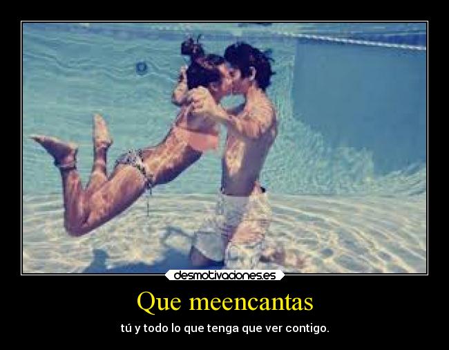 Que meencantas - tú y todo lo que tenga que ver contigo.