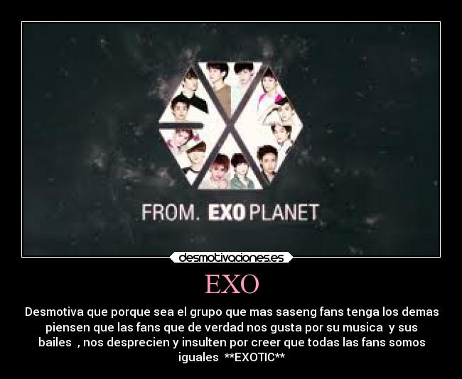 EXO - Desmotiva que porque sea el grupo que mas saseng fans tenga los demas
piensen que las fans que de verdad nos gusta por su musica  y sus
bailes  , nos desprecien y insulten por creer que todas las fans somos
iguales  **EXOTIC**