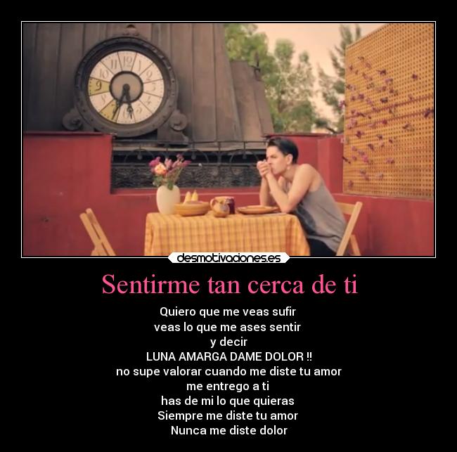 Sentirme tan cerca de ti - Quiero que me veas sufir
veas lo que me ases sentir
y decir
LUNA AMARGA DAME DOLOR !!
no supe valorar cuando me diste tu amor
me entrego a ti
has de mi lo que quieras
Siempre me diste tu amor
Nunca me diste dolor