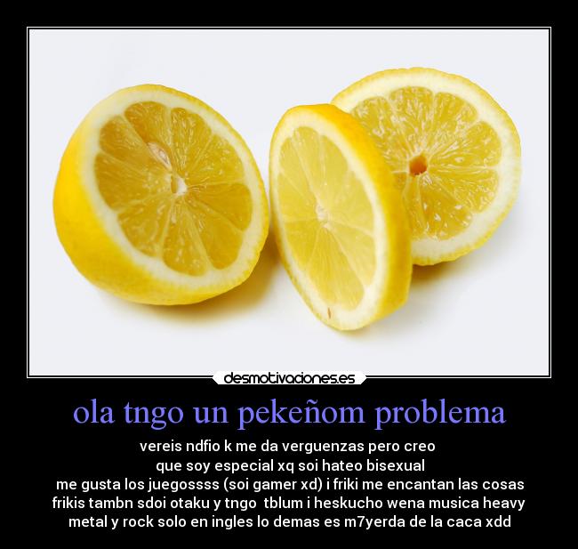ola tngo un pekeñom problema - vereis ndfio k me da verguenzas pero creo
que soy especial xq soi hateo bisexual
me gusta los juegossss (soi gamer xd) i friki me encantan las cosas
frikis tambn sdoi otaku y tngo tblum i heskucho wena musica heavy
metal y rock solo en ingles lo demas es m7yerda de la caca xdd