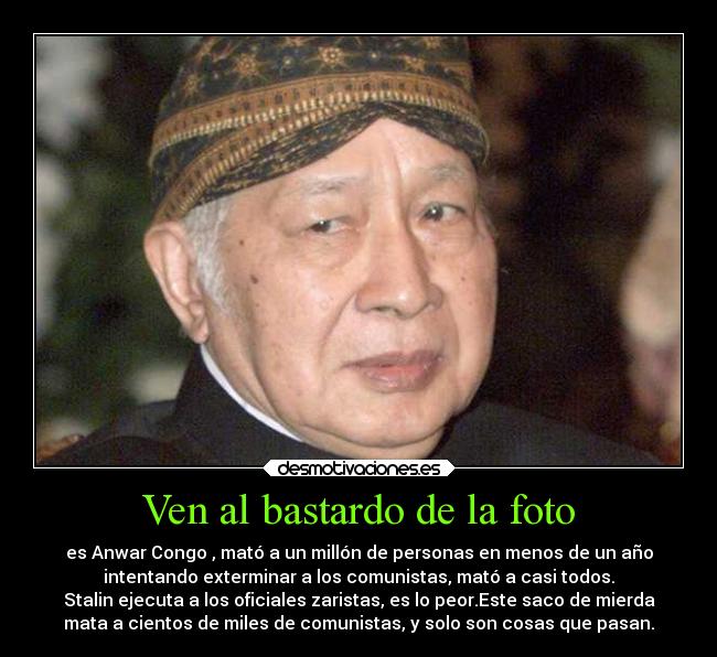 Ven al bastardo de la foto - es Anwar Congo , mató a un millón de personas en menos de un año
intentando exterminar a los comunistas, mató a casi todos.
Stalin ejecuta a los oficiales zaristas, es lo peor.Este saco de mierda
mata a cientos de miles de comunistas, y solo son cosas que pasan.