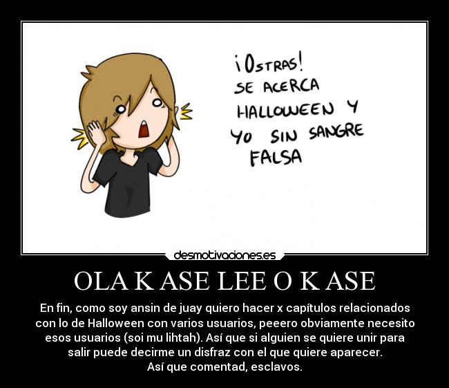 OLA K ASE LEE O K ASE - En fin, como soy ansin de juay quiero hacer x capítulos relacionados
con lo de Halloween con varios usuarios, peeero obviamente necesito
esos usuarios (soi mu lihtah). Así que si alguien se quiere unir para
salir puede decirme un disfraz con el que quiere aparecer.
Así que comentad, esclavos.