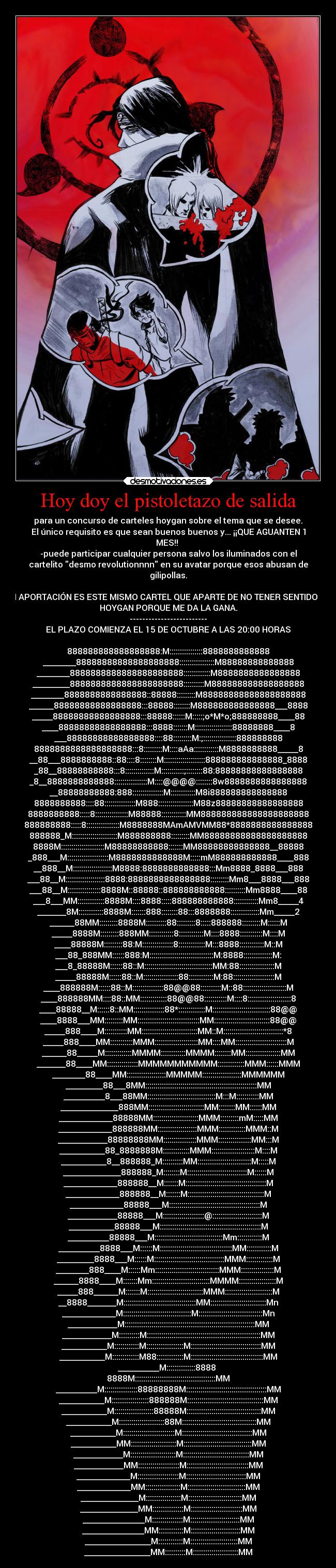Hoy doy el pistoletazo de salida - para un concurso de carteles hoygan sobre el tema que se desee.
El único requisito es que sean buenos buenos y... ¡¡QUE AGUANTEN 1
MES!!
-puede participar cualquier persona salvo los iluminados con el
cartelito desmo revolutionnnn en su avatar porque esos abusan de
gilipollas.
MI APORTACIÓN ES ESTE MISMO CARTEL QUE APARTE DE NO TENER SENTIDO ES
HOYGAN PORQUE ME DA LA GANA.
-------------------------
EL PLAZO COMIENZA EL 15 DE OCTUBRE A LAS 20:00 HORAS
888888888888888888:M::::::::::::::::8888888888888
________88888888888888888888:::::::::::::::::M88888888888888
________8888888888888888888888:::::::::::::M8888888888888888
_________8888888888888888888888::::::::::M888888888888888888
________8888888888888888::88888:::::::::M88888888888888888888
______88888888888888888:::88888::::::::M888888888888888___8888
_____88888888888888888:::88888::::::M:::::;o*M*o;888888888____88
____88888888888888888:::8888:::::::M::::::::::::::::::88888888____8
___88888888888888888::::88:::::::::M:;::::::::::::::::888888888
8888888888888888888:::8:::::::::M::::aAa::::::::::::M8888888888_____8
__88___8888888888::88::::8::::::::M::::::::::::::::::::888888888888888_8888
_88__88888888888:::8::::::::::::::M:::::::::::;::::::::88:88888888888888888
_8__8888888888888::::::::::::::::M::::@@@@::::::::8w8888888888888888
__88888888888:888:::::::::::::::M::::::::::::M8i888888888888888
8888888888::::88:::::::::::::::M888:::::::::::::::::M88z88888888888888888
8888888888:::::8::::::::::::::::M88888::::::::::::MM888888888888888888888
888888888:::::8::::::::::::::::M8888888MAmAMVMM88*8888888888888888
888888_M::::::::::::::::::::::M888888888:::::::::MM88888888888888888888
8888M:::::::::::::::::::::M88888888888:::::::MM88888888888888__88888
_888___M::::::::::::::::::::M8888888888888M:::::mM888888888888____888
__888__M:::::::::::::::::::M8888:8888888888888:::Mm8888_8888___888
___88__M:::::::::::::::::::8888:8888888888888888:::::::::Mm8___8888___888
___88__M::::::::::::::::8888M::88888::888888888888::::::::::Mm8888____88
___8___MM:::::::::::::8888M::::8888:::::888888888888::::::::::::Mm8_____4
_______8M::::::::::::8888M:::::::888::::::::88:::8888888::::::::::::::Mm_____2
______88MM:::::::::8888M::::::::::88:::::::::8:::::888888:::::::::M::::::M
_____8888M:::::::::888MM::::::::::::8::::::::::::M::::8888:::::::::::M::::M
____88888M:::::::::88:M:::::::::::::::8:::::::::::::M:::8888::::::::::::M::M
___88_888MM::::::888:M:::::::::::::::::::::::::::::::M:8888::::::::::::::M:
___8_88888M::::::88::M:::::::::::::::::::::::::::::::::MM:88:::::::::::::::::M
_____88888M::::::88::M:::::::::::::::::88::::::::::::M:88::::::::::::::::::::M
____888888M::::::88::M:::::::::::::::88@@88::::::::::M::88:::::::::::::::::::::M
____888888MM::::88::MM:::::::::::::88@@88:::::::::::M::::8:::::::::::::::::::::8
____88888__M::::::8::MM:::::::::::::::88*:::::::::::::M::::::::::::::::::::::::::::88@@
____8888___MM:::::::::MM::::::::::::::::::::::::::::::MM:::::::::::::::::::::::::::88@@
_____888____M:::::::::::MM:::::::::::::::::::::::::::MM::M:::::::::::::::::::::::::::::*8
_____888____MM:::::::::::MMM:::::::::::::::::::::MM::::MM:::::::::::::::::::::::::M
______88_____M:::::::::::::MMMM::::::::::::MMMM::::::::MM:::::::::::::::::MM
_______88____MM:::::::::::::::MMMMMMMMMMM:::::::::::::MMM::::::MMM
________88____MM:::::::::::::::::::MMMMM:::::::::::::::::::MMMMMM
_________88___8MM::::::::::::::::::::::::::::::::::::::::::::::::::::::MM
__________8___88MM:::::::::::::::::::::::::::::::::M:::M:::::::::::MM
______________888MM:::::::::::::::::::::::::::MM::::::::MM::::::MM
_____________88888MM::::::::::::::::::::::MMM:::::::::mM:::::MM
_____________888888MM:::::::::::::::::::MMM:::::::::::::MMM::M
____________88888888MM::::::::::::::::MMM::::::::::::::::MM:::M
___________88_8888888M:::::::::::::MMM:::::::::::::::::::::M::::M
___________8__888888_M::::::::::MM::::::::::::::::::::::::::M:::::M
______________888888_M::::::::M:::::::::::::::::::::::::::::M::::::M
_____________888888__M:::::::M:::::::::::::::::::::::::::::::::::::::M
_____________888888__M:::::::M:::::::::::::::::::::::::::::::::::::M
_____________88888___M::::::::::::::::::::::::::::::::::::::::::::M
____________88888___M::::::::::::::::::::@::::::::::::::::::::::::M
___________88888___M:::::::::::::::::::::::::::::::::::::::::::::::::M
__________88888___M:::::::::::::::::::::::::::::::::Mm::::::::::::M
__________8888___M::::::M:::::::::::::::::::::::::::::::::::MM::::::::::::M
_________8888___M::::::M::::::::::::::::::::::::::::::::::MMM:::::::::::::M
________888____M::::::Mm:::::::::::::::::::::::::::::::MMM::::::::::::::::M
______8888____M:::::::Mm::::::::::::::::::::::::::::MMMM::::::::::::::::::M
_____888______M:::::::M:::::::::::::::::::::::::::MMM:::::::::::::::::::::::M
__8888_______M:::::::::::::::::::::::::::::::::::MM:::::::::::::::::::::::::::Mn
_____________M:::::::::::::::::::::::::::::::::M:::::::::::::::::::::::::::::::Mn
____________M:::::::::::::::::::::::::::::::::::::::::::::::::::::::::::::::MM
____________M::::::::::M:::::::::::::::::::::::::::::::::::::::::::::::::::::::MM
___________M::::::::::::M::::::::::::::::::M::::::::::::::::::::::::::::::::::MM
___________M:::::::::::::M88:::::::::::::M:::::::::::::::::::::::::::::::::::MM
__________M::::::::::::::8888
8888M:::::::::::::::::::::::::::::::::::::::MM
__________M::::::::::::::::88888888M:::::::::::::::::::::::::::::::::::::::MM
___________M::::::::::::::::::888888M:::::::::::::::::::::::::::::::::::::MM
___________M:::::::::::::::::::88888M::::::::::::::::::::::::::::::::::::MM
___________M::::::::::::::::::::::88M::::::::::::::::::::::::::::::::::::MM
___________M:::::::::::::::::::::::::M::::::::::::::::::::::::::::::::::MM
___________MM::::::::::::::::::::::M:::::::::::::::::::::::::::::::::MM
____________M::::::::::::::::::::::M::::::::::::::::::::::::::::::::MM
____________MM::::::::::::::::::::M::::::::::::::::::::::::::::::MM
_____________M::::::::::::::::::::M:::::::::::::::::::::::::::::MM
_____________MM:::::::::::::::::M::::::::::::::::::::::::::::MM
______________M:::::::::::::::::M::::::::::::::::::::::::::MM
______________MM:::::::::::::::M:::::::::::::::::::::::::MM
_______________M:::::::::::::::M::::::::::::::::::::::::MM
_______________MM::::::::::::M::::::::::::::::::::::::MM
________________M::::::::::::M:::::::::::::::::::::::MM
________________MM::::::::::M::::::::::::::::::::::MM