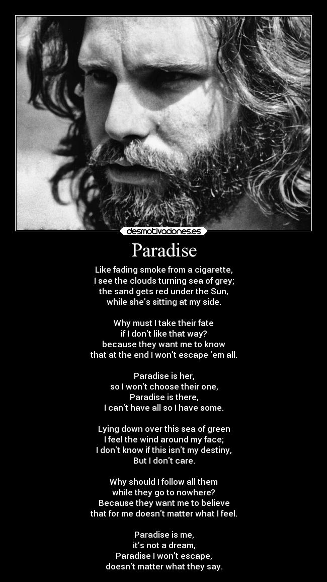 Paradise - Like fading smoke from a cigarette,
I see the clouds turning sea of grey;
the sand gets red under the Sun,
while shes sitting at my side.

Why must I take their fate
if I dont like that way?
because they want me to know
that at the end I wont escape em all.

Paradise is her,
so I wont choose their one,
Paradise is there,
I cant have all so I have some.

Lying down over this sea of green
I feel the wind around my face;
I dont know if this isnt my destiny,
But I dont care.

Why should I follow all them
while they go to nowhere?
Because they want me to believe
that for me doesnt matter what I feel.

Paradise is me,
its not a dream,
Paradise I wont escape,
doesnt matter what they say.