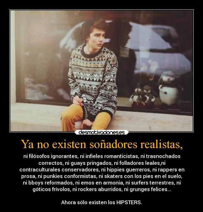 Ya no existen soñadores realistas, - ni filósofos ignorantes, ni infieles romanticistas, ni trasnochados
correctos, ni guays pringados, ni folladores leales,ni
contraculturales conservadores, ni hippies guerreros, ni rappers en
prosa, ni punkies conformistas, ni skaters con los pies en el suelo,
ni bboys reformados, ni emos en armonia, ni surfers terrestres, ni
góticos frívolos, ni rockers aburridos, ni grunges felices...
Ahora sólo existen los HIPSTERS.