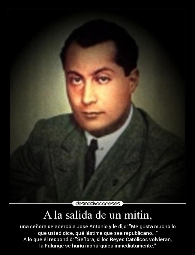 A la salida de un mitin, - una señora se acercó a José Antonio y le dijo: Me gusta mucho lo
que usted dice, qué lástima que sea republicano...
A lo que él respondió: Señora, si los Reyes Católicos volvieran,
la Falange se haría monárquica inmediatamente.