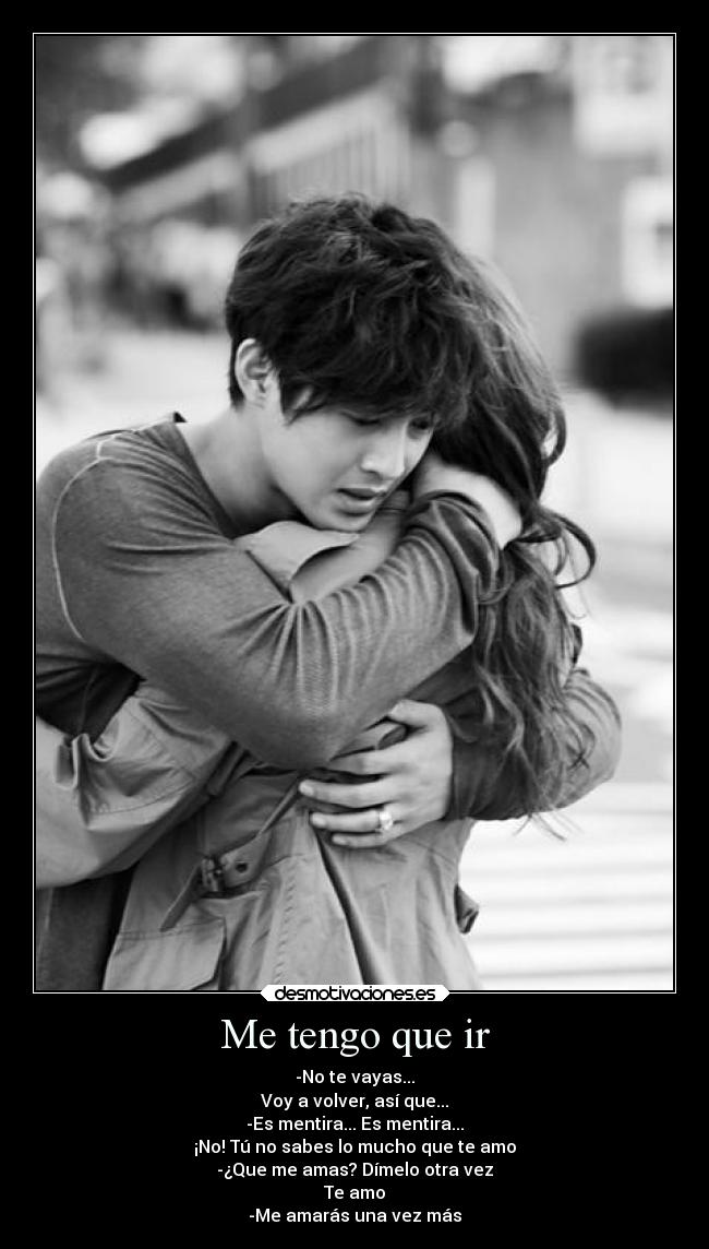 Me tengo que ir - -No te vayas...
Voy a volver, así que...
-Es mentira... Es mentira...
¡No! Tú no sabes lo mucho que te amo
-¿Que me amas? Dímelo otra vez
Te amo
-Me amarás una vez más