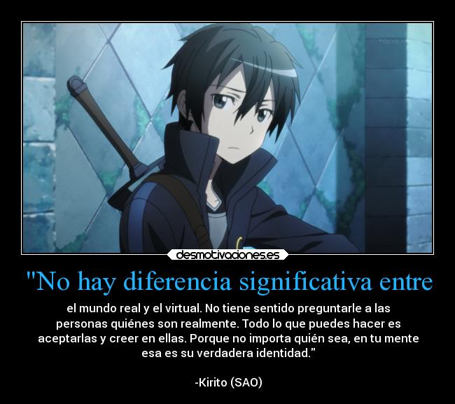 No hay diferencia significativa entre - el mundo real y el virtual. No tiene sentido preguntarle a las
personas quiénes son realmente. Todo lo que puedes hacer es
aceptarlas y creer en ellas. Porque no importa quién sea, en tu mente
esa es su verdadera identidad.

-Kirito (SAO)