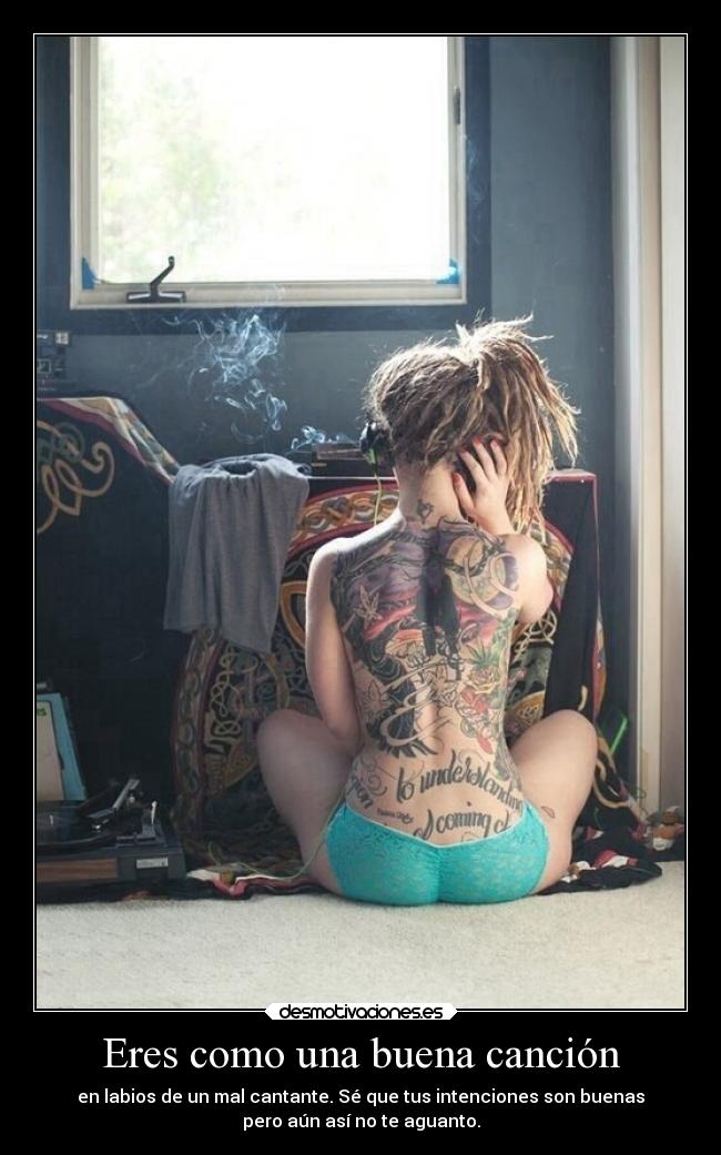 Eres como una buena canción - en labios de un mal cantante. Sé que tus intenciones son buenas
pero aún así no te aguanto.