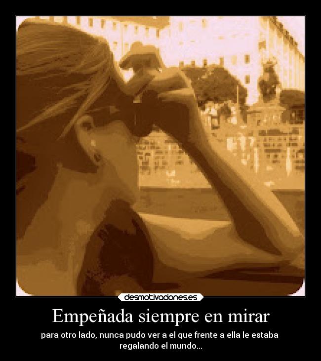 Empeñada siempre en mirar - para otro lado, nunca pudo ver a el que frente a ella le estaba
regalando el mundo...