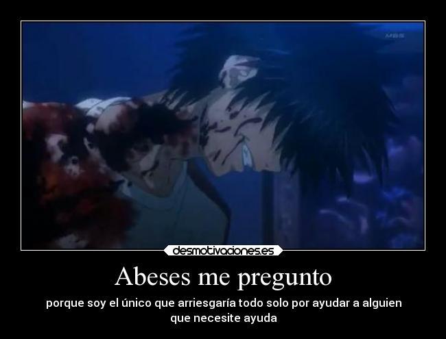 Abeses me pregunto - porque soy el único que arriesgaría todo solo por ayudar a alguien
que necesite ayuda