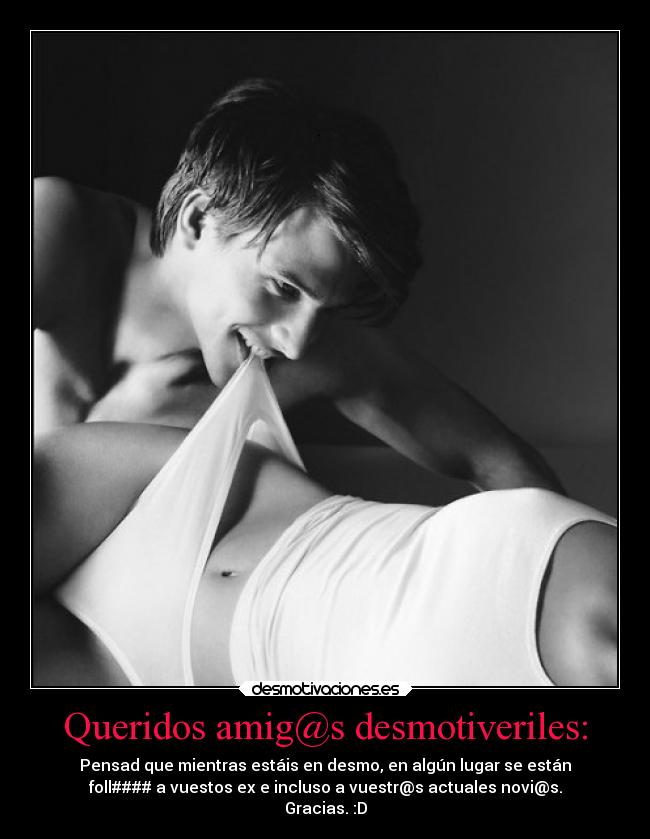 Queridos amig@s desmotiveriles: - Pensad que mientras estáis en desmo, en algún lugar se están
foll#### a vuestos ex e incluso a vuestr@s actuales novi@s.
Gracias. :D