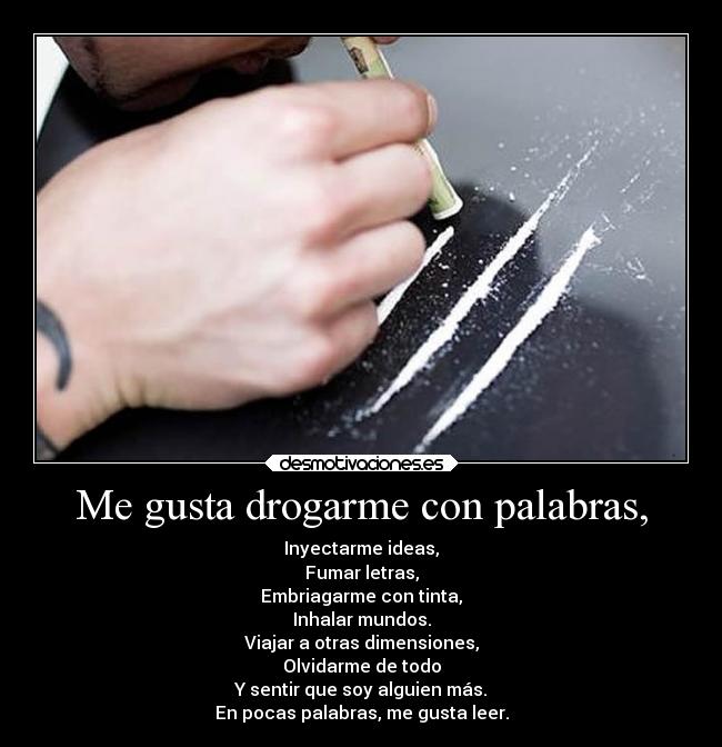 Me gusta drogarme con palabras, - Inyectarme ideas,
Fumar letras,
Embriagarme con tinta,
Inhalar mundos.
Viajar a otras dimensiones,
Olvidarme de todo
Y sentir que soy alguien más.
En pocas palabras, me gusta leer.