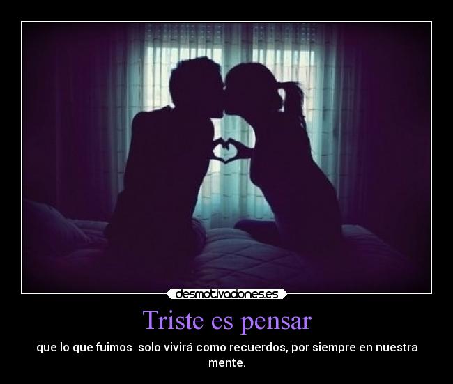 Triste es pensar - que lo que fuimos  solo vivirá como recuerdos, por siempre en nuestra
mente.