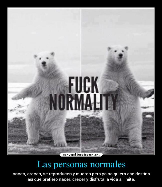 Las personas normales - nacen, crecen, se reproducen y mueren pero yo no quiero ese destino
así que prefiero nacer, crecer y disfruta la vida al límite.