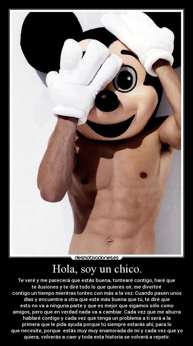 Hola, soy un chico. - Te veré y me parecerá que estás buena, tontearé contigo, haré que
te ilusiones y te diré todo lo que quieres oír, me divertiré
contigo un tiempo mientras tonteo con más a la vez. Cuando pasen unos
días y encuentre a otra que esté más buena que tú, te diré que
esto no va a ninguna parte y que es mejor que sigamos sólo como
amigos, pero que en verdad nada va a cambiar. Cada vez que me aburra
hablaré contigo y cada vez que tenga un problema a ti será a la
primera que le pida ayuda porque tú siempre estarás ahí, para lo
que necesite, porque estás muy muy enamorada de mi y cada vez que yo
quiera, volverás a caer y toda esta historia se volverá a repetir.