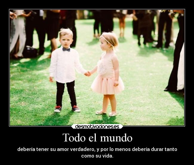 Todo el mundo - debería tener su amor verdadero, y por lo menos debería durar tanto
como su vida.