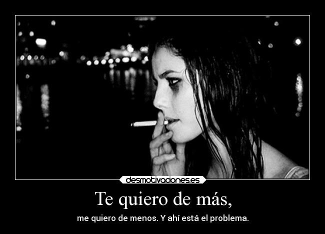 Te quiero de más, - me quiero de menos. Y ahí está el problema.