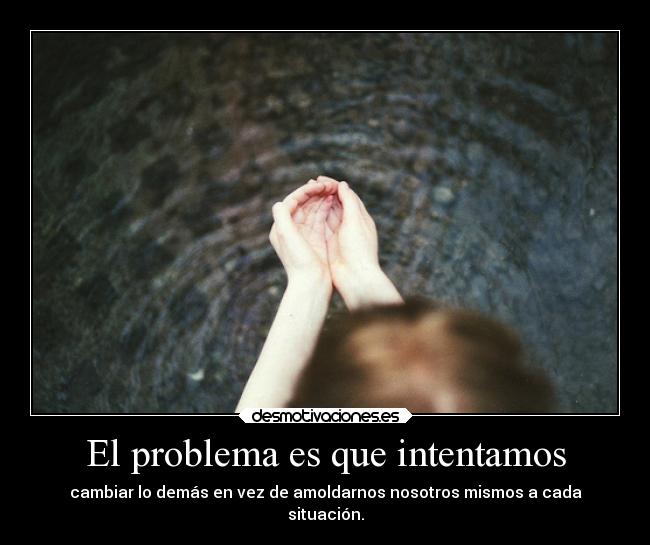 El problema es que intentamos - cambiar lo demás en vez de amoldarnos nosotros mismos a cada
situación.