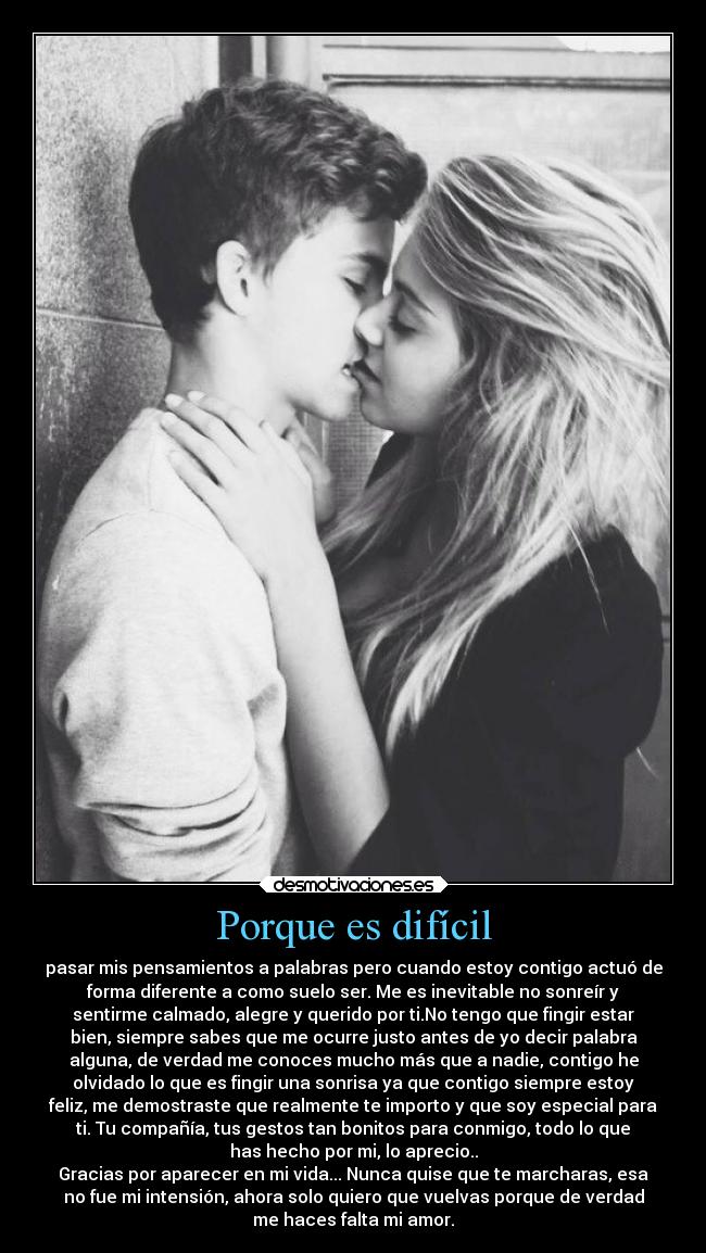 Porque es difícil - pasar mis pensamientos a palabras pero cuando estoy contigo actuó de
forma diferente a como suelo ser. Me es inevitable no sonreír y
sentirme calmado, alegre y querido por ti.No tengo que fingir estar
bien, siempre sabes que me ocurre justo antes de yo decir palabra
alguna, de verdad me conoces mucho más que a nadie, contigo he
olvidado lo que es fingir una sonrisa ya que contigo siempre estoy
feliz, me demostraste que realmente te importo y que soy especial para
ti. Tu compañía, tus gestos tan bonitos para conmigo, todo lo que
has hecho por mi, lo aprecio..
Gracias por aparecer en mi vida... Nunca quise que te marcharas, esa
no fue mi intensión, ahora solo quiero que vuelvas porque de verdad
me haces falta mi amor.